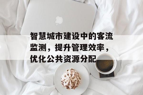 智慧城市建设中的客流监测,提升管理效率,优化公共资源分配 智慧城市建设中的客流监测,提升管理效率,优化公共资源分配