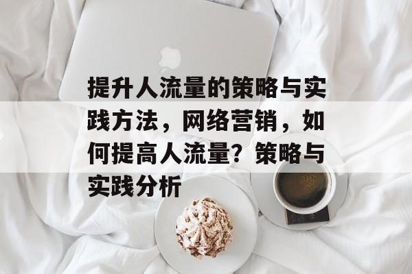 提升人流量的策略与实践方法,网络营销,如何提高人流量?策略与实践分析 提升人流量的策略与实践方法,网络营销,如何提高人流量?策略与实践分析