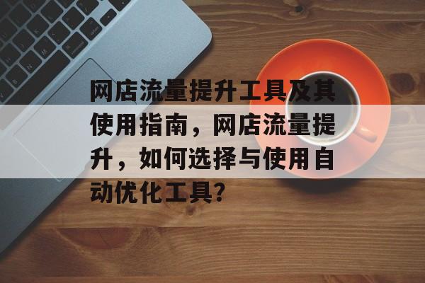 网店流量提升工具及其使用指南,网店流量提升,如何选择与使用自动优化工具? 网店流量提升工具及其使用指南,网店流量提升,如何选择与使用自动优化工具?