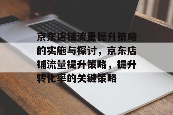 京东店铺流量提升策略的实施与探讨，京东店铺流量提升策略，提升转化率的关键策略