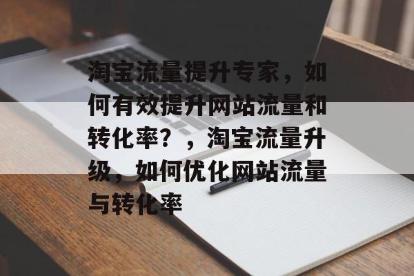 淘宝流量提升专家，如何有效提升网站流量和转化率？，淘宝流量升级，如何优化网站流量与转化率