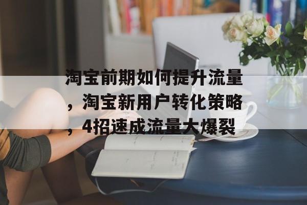 淘宝前期如何提升流量,淘宝新用户转化策略,4招速成流量大爆裂 淘宝前期如何提升流量,淘宝新用户转化策略,4招速成流量大爆裂