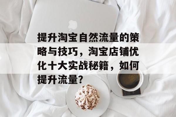 提升淘宝自然流量的策略与技巧,淘宝店铺优化十大实战秘籍,如何提升流量? 提升淘宝自然流量的策略与技巧,淘宝店铺优化十大实战秘籍,如何提升流量?