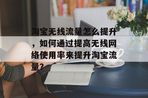 淘宝无线流量怎么提升,如何通过提高无线网络使用率来提升淘宝流量? 淘宝无线流量怎么提升,如何通过提高无线网络使用率来提升淘宝流量?
