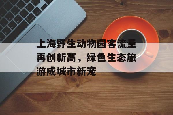 上海野生动物园客流量再创新高,绿色生态旅游成城市新宠 上海野生动物园客流量再创新高,绿色生态旅游成城市新宠