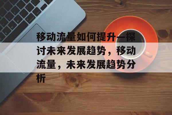 移动流量如何提升—探讨未来发展趋势,移动流量,未来发展趋势分析 移动流量如何提升—探讨未来发展趋势,移动流量,未来发展趋势分析