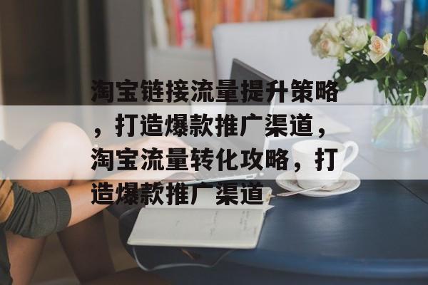 淘宝链接流量提升策略,打造爆款推广渠道,淘宝流量转化攻略,打造爆款推广渠道 淘宝链接流量提升策略,打造爆款推广渠道,淘宝流量转化攻略,打造爆款推广渠道