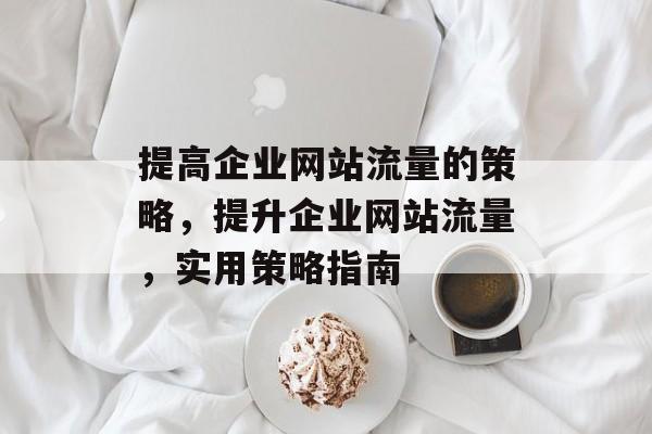 提高企业网站流量的策略,提升企业网站流量,实用策略指南 提高企业网站流量的策略,提升企业网站流量,实用策略指南