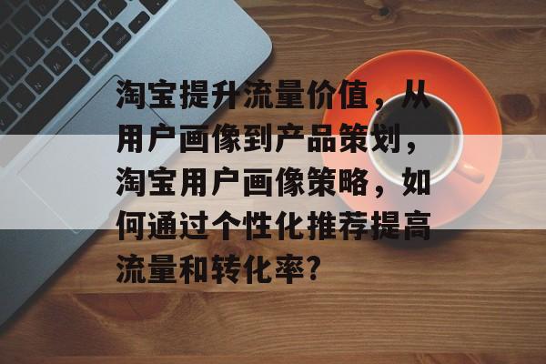 淘宝提升流量价值,从用户画像到产品策划,淘宝用户画像策略,如何通过个性化推荐提高流量和转化率? 淘宝提升流量价值,从用户画像到产品策划,淘宝用户画像策略,如何通过个性化推荐提高流量和转化率?