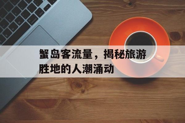 蟹岛客流量,揭秘旅游胜地的人潮涌动 蟹岛客流量,揭秘旅游胜地的人潮涌动