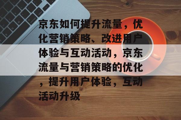 京东如何提升流量,优化营销策略、改进用户体验与互动活动,京东流量与营销策略的优化,提升用户体验,互动活动升级 京东如何提升流量,优化营销策略、改进用户体验与互动活动,京东流量与营销策略的优化,提升用户体验,互动活动升级