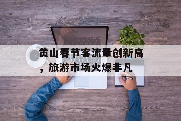 黄山春节客流量创新高,旅游市场火爆非凡 黄山春节客流量创新高,旅游市场火爆非凡