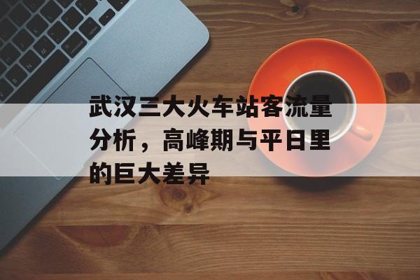 武汉三大火车站客流量分析,高峰期与平日里的巨大差异 武汉三大火车站客流量分析,高峰期与平日里的巨大差异