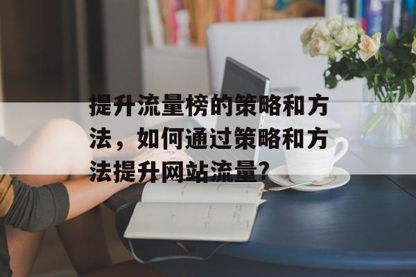 提升流量榜的策略和方法,如何通过策略和方法提升网站流量? 提升流量榜的策略和方法,如何通过策略和方法提升网站流量?