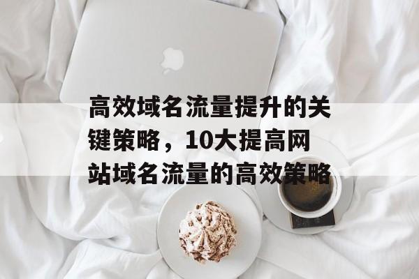 高效域名流量提升的关键策略,10大提高网站域名流量的高效策略 高效域名流量提升的关键策略,10大提高网站域名流量的高效策略
