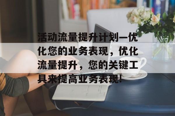 活动流量提升计划—优化您的业务表现,优化流量提升,您的关键工具来提高业务表现! 活动流量提升计划—优化您的业务表现,优化流量提升,您的关键工具来提高业务表现!
