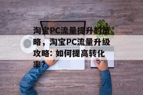 淘宝PC流量提升的策略,淘宝PC流量升级攻略: 如何提高转化率? 淘宝PC流量提升的策略,淘宝PC流量升级攻略: 如何提高转化率?