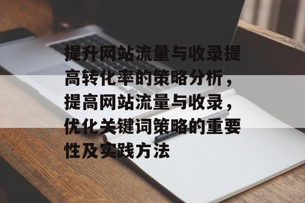 提升网站流量与收录提高转化率的策略分析,提高网站流量与收录,优化关键词策略的重要性及实践方法 提升网站流量与收录提高转化率的策略分析,提高网站流量与收录,优化关键词策略的重要性及实践方法