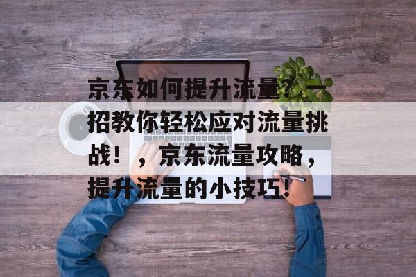 京东如何提升流量？一招教你轻松应对流量挑战！，京东流量攻略，提升流量的小技巧！
