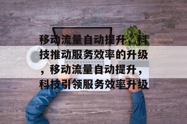 移动流量自动提升,科技推动服务效率的升级,移动流量自动提升,科技引领服务效率升级 移动流量自动提升,科技推动服务效率的升级,移动流量自动提升,科技引领服务效率升级