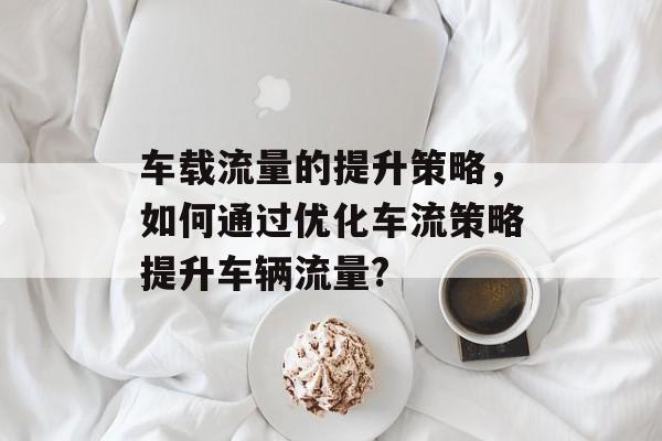 车载流量的提升策略,如何通过优化车流策略提升车辆流量? 车载流量的提升策略,如何通过优化车流策略提升车辆流量?