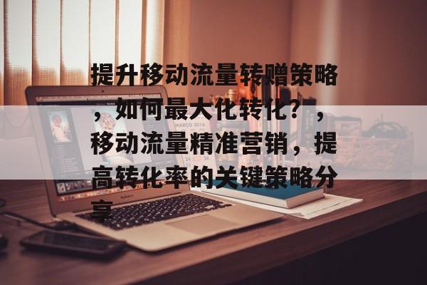 提升移动流量转赠策略,如何最大化转化?,移动流量精准营销,提高转化率的关键策略分享 提升移动流量转赠策略,如何最大化转化?,移动流量精准营销,提高转化率的关键策略分享