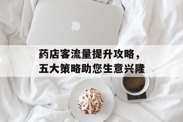 药店客流量提升攻略,五大策略助您生意兴隆 药店客流量提升攻略,五大策略助您生意兴隆