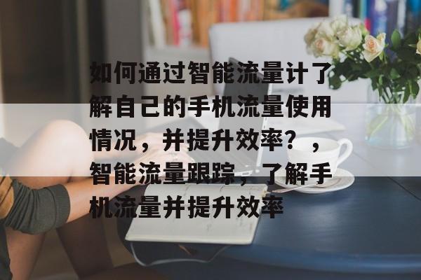如何通过智能流量计了解自己的手机流量使用情况,并提升效率?,智能流量跟踪,了解手机流量并提升效率 如何通过智能流量计了解自己的手机流量使用情况,并提升效率?,智能流量跟踪,了解手机流量并提升效率