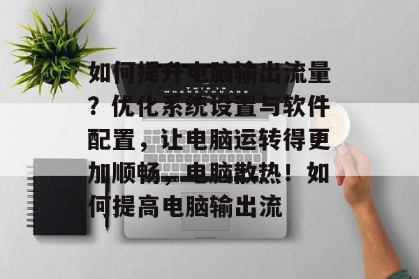 如何提升电脑输出流量?优化系统设置与软件配置,让电脑运转得更加顺畅,电脑散热!如何提高电脑输出流 如何提升电脑输出流量?优化系统设置与软件配置,让电脑运转得更加顺畅,电脑散热!如何提高电脑输出流