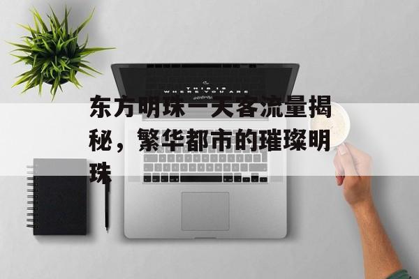 东方明珠一天客流量揭秘,繁华都市的璀璨明珠 东方明珠一天客流量揭秘,繁华都市的璀璨明珠