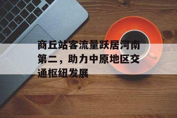 商丘站客流量跃居河南第二,助力中原地区交通枢纽发展 商丘站客流量跃居河南第二,助力中原地区交通枢纽发展