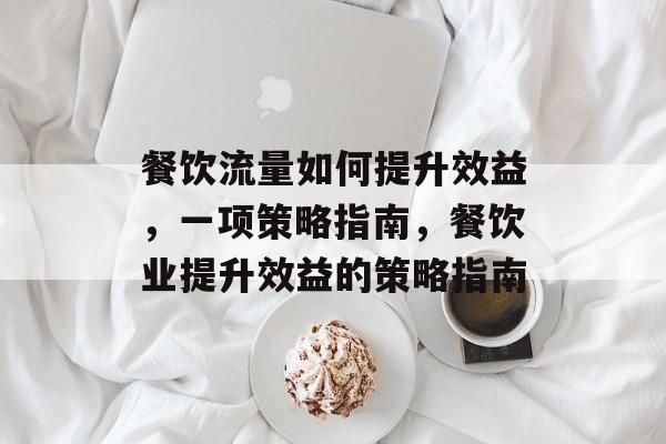 餐饮流量如何提升效益,一项策略指南,餐饮业提升效益的策略指南 餐饮流量如何提升效益,一项策略指南,餐饮业提升效益的策略指南