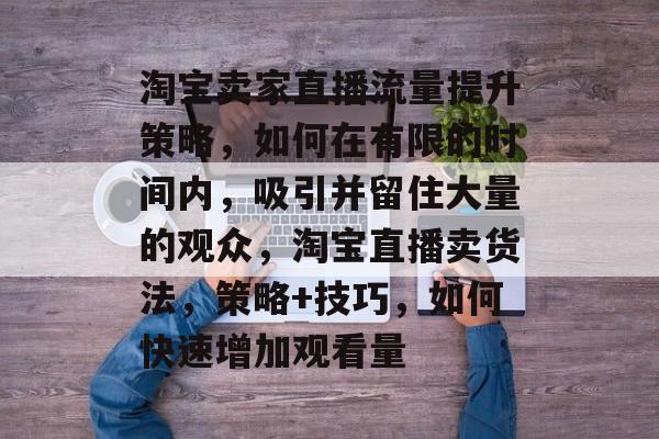 淘宝卖家直播流量提升策略,如何在有限的时间内,吸引并留住大量的观众,淘宝直播卖货法,策略+技巧,如何快速增加观看量 淘宝卖家直播流量提升策略,如何在有限的时间内,吸引并留住大量的观众,淘宝直播卖货法,策略+技巧,如何快速增加观看量