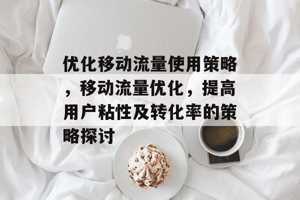 优化移动流量使用策略,移动流量优化,提高用户粘性及转化率的策略探讨 优化移动流量使用策略,移动流量优化,提高用户粘性及转化率的策略探讨