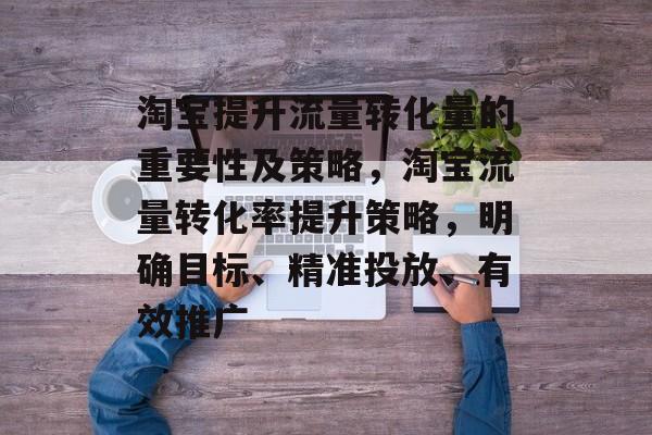 淘宝提升流量转化量的重要性及策略,淘宝流量转化率提升策略,明确目标、精准投放、有效推广 淘宝提升流量转化量的重要性及策略,淘宝流量转化率提升策略,明确目标、精准投放、有效推广