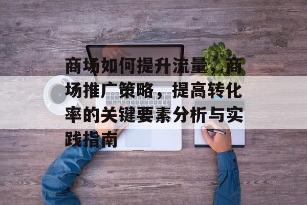 商场如何提升流量,商场推广策略,提高转化率的关键要素分析与实践指南 商场如何提升流量,商场推广策略,提高转化率的关键要素分析与实践指南