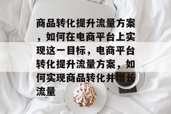 商品转化提升流量方案,如何在电商平台上实现这一目标,电商平台转化提升流量方案,如何实现商品转化并增长流量 商品转化提升流量方案,如何在电商平台上实现这一目标,电商平台转化提升流量方案,如何实现商品转化并增长流量
