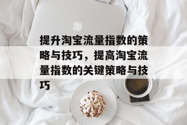 提升淘宝流量指数的策略与技巧,提高淘宝流量指数的关键策略与技巧 提升淘宝流量指数的策略与技巧,提高淘宝流量指数的关键策略与技巧