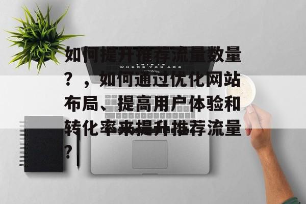 如何提升推荐流量数量?,如何通过优化网站布局、提高用户体验和转化率来提升推荐流量? 如何提升推荐流量数量?,如何通过优化网站布局、提高用户体验和转化率来提升推荐流量?