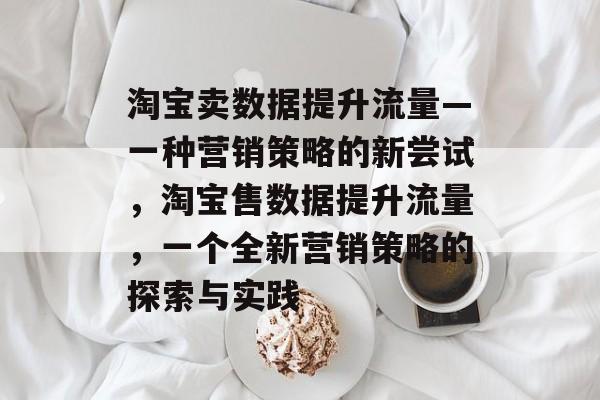 淘宝卖数据提升流量—一种营销策略的新尝试,淘宝售数据提升流量,一个全新营销策略的探索与实践 淘宝卖数据提升流量—一种营销策略的新尝试,淘宝售数据提升流量,一个全新营销策略的探索与实践