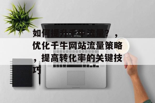 如何提升千牛流量?,优化千牛网站流量策略,提高转化率的关键技巧 如何提升千牛流量?,优化千牛网站流量策略,提高转化率的关键技巧