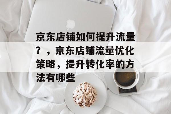 京东店铺如何提升流量？，京东店铺流量优化策略，提升转化率的方法有哪些