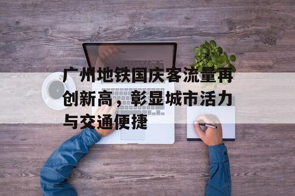 广州地铁国庆客流量再创新高,彰显城市活力与交通便捷 广州地铁国庆客流量再创新高,彰显城市活力与交通便捷