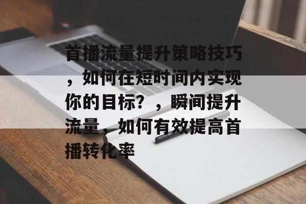 首播流量提升策略技巧,如何在短时间内实现你的目标?,瞬间提升流量,如何有效提高首播转化率 首播流量提升策略技巧,如何在短时间内实现你的目标?,瞬间提升流量,如何有效提高首播转化率