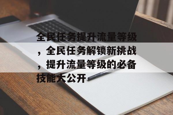 全民任务提升流量等级,全民任务解锁新挑战,提升流量等级的必备技能大公开 全民任务提升流量等级,全民任务解锁新挑战,提升流量等级的必备技能大公开