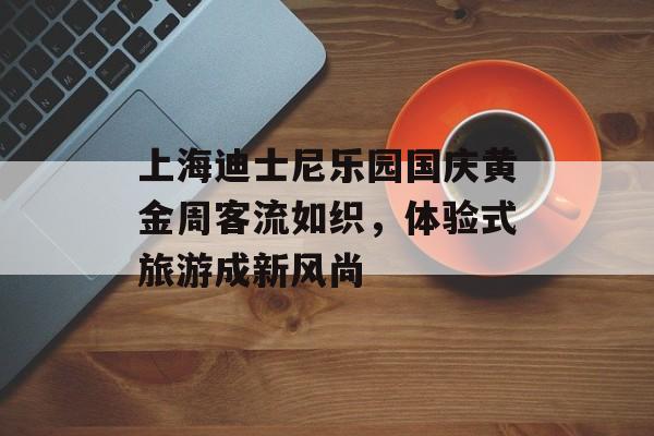 上海迪士尼乐园国庆黄金周客流如织,体验式旅游成新风尚 上海迪士尼乐园国庆黄金周客流如织,体验式旅游成新风尚