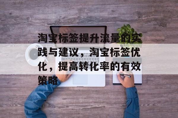 淘宝标签提升流量的实践与建议,淘宝标签优化,提高转化率的有效策略 淘宝标签提升流量的实践与建议,淘宝标签优化,提高转化率的有效策略