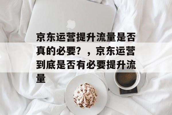 京东运营提升流量是否真的必要?,京东运营到底是否有必要提升流量 京东运营提升流量是否真的必要?,京东运营到底是否有必要提升流量