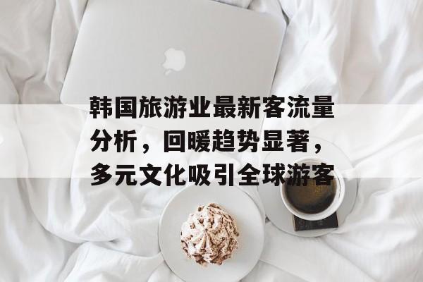韩国旅游业最新客流量分析,回暖趋势显著,多元文化吸引全球游客 韩国旅游业最新客流量分析,回暖趋势显著,多元文化吸引全球游客