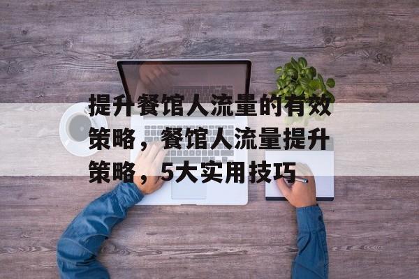 提升餐馆人流量的有效策略,餐馆人流量提升策略,5大实用技巧 提升餐馆人流量的有效策略,餐馆人流量提升策略,5大实用技巧